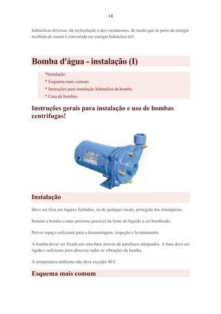14
hidráulicas diversas, da recirculação e dos vazamentos, de modo que só parte da energia
recebida do motor é convertida em energia hidráulica útil.
Bomba d'água - instalação (I)
*Instalação
* Esquema mais comum
* Instruções para instalação hidraulica da bomba
* Casa de bombas
Instruções gerais para instalação e uso de bombas
centrifugas!
Instalação
Deve ser feita em lugares fechados, ou de qualquer modo, protegida das intempéries.
Instalar a bomba o mais próximo possível da fonte do líquido a ser bombeado.
Prever espaço suficiente para a desmontagem, inspeção e levantamento.
A bomba dever ser fixada em uma base através de parafusos adequados. A base deve ser
rígida o suficiente para absorver todas as vibrações da bomba.
A temperatura ambiente não deve exceder 40 C.
Esquema mais comum
 