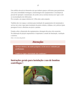 17
Este edifício deverá ter dimensões tais que tenham espaços suficientes para permitirem
com certa comodidade montagens e desmontagens dos equipamentos e circulação de
pessoal de operação e manutenção, de acordo com as normas técnicas em vigor e com
as recomendações dos fabricantes.
Por exemplo, um espaço mínimo de 1,50m entre cada conjunto.
Também deve ter espaço e estrutura para instalação de equipamentos de manutenção e
serviço tais como vigas (para instalação de pontes rolantes, roldanas, etc), pórticos (para
passagens livres) e aberturas em pisos e paredes.
Estudos sobre a disposição dos equipamentos, drenagem dos pisos são essenciais.
Na elaboração de projeto arquitetônico é importante o estudo da iluminação, ventilação
e acústica.
fonte: www.dec.ufcg.edu.br
Atenção
Serviços eletricos, são muito perigosos e só devem ser realizados por
profissionais.
Lembre-se, água e eletricidade não combinam !
Instruções gerais para instalação e uso de bombas
centrifugas !
 
