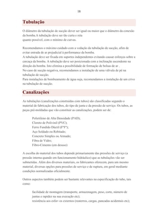 18
Tubulação
O diâmetro da tubulação de sucção dever ser igual ou maior que o diâmetro da conexão
da bomba.A tubulação deve ser tão curta e reta
quanto possível, com o mínimo de curvas.
Recomendamos o máximo cuidado com a vedação da tubulação de sucção, afim de
evitar entrada de ar prejudicial à performance da bomba.
A tubulação deve ser fixada em suportes independentes evitando causar esforços sobre a
carcaça da bomba. A tubulação deve ser posicionada com a inclinação ascendente na
direção da bomba. Isto elimina a possibilidade de formação de bolsas de ar .
No caso de sucção negativa, recomendamos a instalação de uma válvula de pé na
tubulação de sucção.
Para instalações de bombeamento de água suja, recomendamos a instalação de um crivo
na tubulação de sucção.
Canalizações
As tubulações (canalizações construídas com tubos) são classificadas segundo o
material de fabricação dos tubos, do tipo de junta e da pressão de serviço. Os tubos, as
peças pré-moldadas que vão constituir as canalizações, podem ser de:
Polietileno de Alta Densidade (PAD);
Cloreto de Polivinil (PVC);
Ferro Fundido Dúctil (FºFº);
Aço Soldado ou Rebitado;
Concreto Simples ou Armado;
Fibra de Vidro;
Fibro-Cimento (em desuso)
A escolha do material dos tubos depende primariamente das pressões de serviço (a
pressão interna quando em funcionamento hidráulico) que as tubulações vão ser
submetidas. Além dos diversos materiais, os fabricantes oferecem, para um mesmo
material, diversas opções para pressões de serviço e de ruptura, em geral mediante
condições normalizadas oficialmente.
Outros aspectos também podem ser bastante relevantes na especificação do tubo, tais
como:
facilidade de montagem (transporte, armazenagem, peso, corte, número de
juntas e rapidez na sua execução etc);
resistência aos esfor~os externos (reaterros, cargas, pancadas acidentais etc);
 