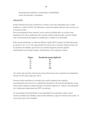 19
funcionamento hidráulico, manutenção e durabilidade;
custos de aquisição e montagem.
Tubos de PVC
Sendo materiais bem mais econômicos e muitas vezes mais adequados que os tubos
metálicos, os tubos de PVC são fabricados a partir de matérias-primas como carvão, cal
e cloreto de sódio.
Prova da adequação desse material, tem-se noticia da fabricação, no exterior uma
tubulação com vários quilômetros de extensão, desprovinda de junta, o que foi obtido
com o deslocamento da máquina à medida que o conduto ia se formando.
Pelas normas brasileiras, os tubos de plástico rígidos (PVC) podem ser fabricados para
as classes 8, 10, 12, 15, 20, cujas pressões de ensaio são os mesmos número de kg/ cm².
As pressões de trabalho, que devem ser a metade daquelas pressões quando
transformadas em colunas de água, transformam-se nos seguintes valores:
Classe
8
10
12
15
20
Pressão de serviço (kgf/cm²)
40
50
60
75
100
Os valores das pressões máximas de serviço decrescem com o aumento da temperatura
na base de 20% para cada mais 10o.C.
Possuem ótima resistência à corrosão, pois sendo compostos por matérias
essencialmente não corrosivos, a tubulações de plástico, são sem dúvida alguma, as que
menos ficam sujeitas ao ataque da água e de terreno agressivos. Todavia, esta afirmação
só é válida para temperaturas até 60ºC no máximo.
As suas paredes lisas beneficiam a sua capacidade de escoamento, sendo, sob as
mesmas condições de trabalho e para mesmo diâmetro, capaz de fornecer uma vazão 1,4
vezes maior que o ferro fundido.
 