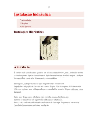 2
Instalação hidráulica
* A instalação
* No piso
* Nas paredes
Instalações Hidráulicas
A instalação
É sempre bom contar com a ajuda de um encanador (bombeiro), mas... Primeiro monte
o cavalete para a ligação do medidor de água da empresa que distribui a agua.. As lojas
de material de construção têm cavaletes prontos (kits).
Em seguida, coloque a caixa d’água no ponto mais alto da casa.
Depois faça a ligação do cavalete até a caixa d’água. Não se esqueça de colocar uma
bóia com registro, uma saída para limpeza e um ladrão na caixa d’água (veja pag. caixa
de água).
Feito isso, desça com a tubulação para cozinha, tanque, banheiro, etc.
Lembre-se de colocar um registro na saída dessas tubulações.
Para o vaso sanitário, existem vários sistemas de descarga. Pergunte ao encanador
(bombeiro) como deve ser feita a instalação.
 
