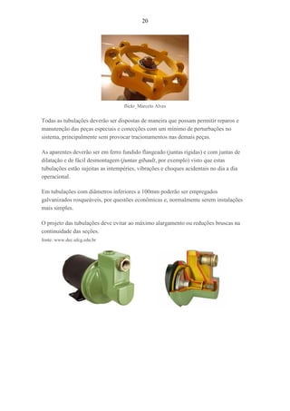 20
flickr_Marcelo Alves
Todas as tubulações deverão ser dispostas de maneira que possam permitir reparos e
manutenção das peças especiais e conecções com um mínimo de perturbações no
sistema, principalmente sem provocar tracionamentos nas demais peças.
As aparentes deverão ser em ferro fundido flangeado (juntas rígidas) e com juntas de
dilatação e de fácil desmontagem (juntas gibault, por exemplo) visto que estas
tubulações estão sujeitas as intempéries, vibrações e choques acidentais no dia a dia
operacional.
Em tubulações com diâmetros inferiores a 100mm poderão ser empregados
galvanizados rosqueáveis, por questões econômicas e, normalmente serem instalações
mais simples.
O projeto das tubulações deve evitar ao máximo alargamento ou reduções bruscas na
continuidade das seções.
fonte: www.dec.ufcg.edu.br
 