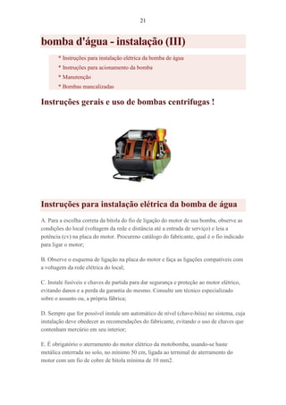 21
bomba d'água - instalação (III)
* Instruções para instalação elétrica da bomba de água
* Instruções para acionamento da bomba
* Manutenção
* Bombas mancalizadas
Instruções gerais e uso de bombas centrifugas !
Instruções para instalação elétrica da bomba de água
A. Para a escolha correta da bitola do fio de ligação do motor de sua bomba, observe as
condições do local (voltagem da rede e distância até a entrada de serviço) e leia a
potência (cv) na placa do motor. Procureno catálogo do fabricante, qual é o fio indicado
para ligar o motor;
B. Observe o esquema de ligação na placa do motor e faça as ligações compatíveis com
a voltagem da rede elétrica do local;
C. Instale fusíveis e chaves de partida para dar segurança e proteção ao motor elétrico,
evitando danos e a perda da garantia do mesmo. Consulte um técnico especializado
sobre o assunto ou, a própria fábrica;
D. Sempre que for possível instale um automático de nível (chave-bóia) no sistema, cuja
instalação deve obedecer as recomendações do fabricante, evitando o uso de chaves que
contenham mercúrio em seu interior;
E. É obrigatório o aterramento do motor elétrico da motobomba, usando-se haste
metálica enterrada no solo, no mínimo 50 cm, ligada ao terminal de aterramento do
motor com um fio de cobre de bitola mínima de 10 mm2.
 