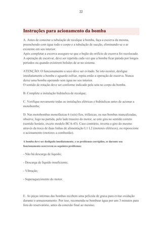 22
Instruções para acionamento da bomba
A. Antes de conectar a tubulação de recalque à bomba, faça a escorva da mesma,
preenchendo com água todo o corpo e a tubulação de sucção, eliminando-se o ar
existente em seu interior.
Após completar a escorva assegure-se que o bujão do orifício de escorva foi recolocado.
A operação de escorvar, deve ser repetida cada vez que a bomba ficar parada por longos
períodos ou quando existirem bolsões de ar no sistema.
ATENÇÃO: O funcionamento a seco deve ser evitado. Se isto ocorrer, desligue
imediatamente a bomba e aguarde esfriar, repita então a operação de escorva. Nunca
deixe uma bomba operando sem água no seu interior.
O sentido de rotação deve ser conforme indicado pela seta no corpo da bomba.
B. Complete a instalação hidráulica de recalque;
C. Verifique novamente todas as instalações elétricas e hidráulicas antes de acionar a
motobomba;
D. Nas motobombas monofásicas 6 (seis) fios, trifásicas, ou nas bombas mancalizadas,
observe, logo na partida, pelo lado traseiro do motor, se este gira no sentido correto
(sentido horário, exceto modelo BCA-43). Caso contrário, inverta o giro do mesmo
através da troca de duas linhas de alimentação L1 L2 (motores elétricos), ou reposicione
o acionamento (motores a combustão).
A bomba deve ser desligada imediatamente, e os problemas corrigidos, se durante seu
funcionamento ocorrerem os seguintes problemas:
- Não há descarga de líquido;
- Descarga de líquido insuficiente;
- Vibração;
- Superaquecimento do motor.
E. As peças internas das bombas recebem uma película de graxa para evitar oxidação
durante o armazenamento. Por isso, recomenda-se bombear água por uns 3 minutos para
fora do reservatório, antes da conexão final ao mesmo;
 