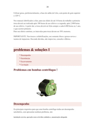 24
Utilizar graxa, preferencialmente, a base de sabão de Lítio, com ponto de gota superior
a 120º C.
Nos mancais lubrificados a óleo, para uso diário de até 16 horas de trabalho a primeira
troca deverá ser realizada após 300 horas de uso efetivo e a segunda, após 2.000 horas
de uso efetivo. A partir daí, a troca deverá ser feita sempre a cada 6.000 horas ou 1 ano,
o que ocorrer primeiro.
Para uso diário contínuo, os intervalos para troca devem ser 30% menores.
IMPORTANTE: Nas trocas e relubrificações, use somente óleos e graxas novos e
isentos de impurezas. Havendo dúvidas, não improvise, consulte a fábrica.
problemas & soluções I
* Desempenho
* Ocorrências
* Escorvamento
* Cavitação
Problemas em bombas centrifugas !
Desempenho
Os principais requisitos para que uma bomba centrífuga tenha um desempenho
satisfatório, sem apresentar nenhum problema, são:
instalação correta, operação com os devidos cuidados e, manutenção adequada
 