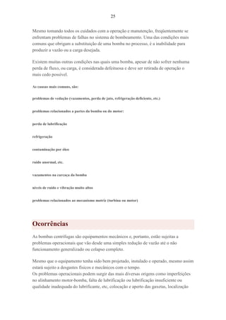 25
Mesmo tomando todos os cuidados com a operação e manutenção, freqüentemente se
enfrentam problemas de falhas no sistema de bombeamento. Uma das condições mais
comuns que obrigam a substituição de uma bomba no processo, é a inabilidade para
produzir a vazão ou a carga desejada.
Existem muitas outras condições nas quais uma bomba, apesar de não sofrer nenhuma
perda de fluxo, ou carga, é considerada defeituosa e deve ser retirada de operação o
mais cedo possível.
As causas mais comuns, são:
problemas de vedação (vazamentos, perda de jato, refrigeração deficiente, etc.)
problemas relacionados a partes da bomba ou do motor:
perda de lubrificação
refrigeração
contaminação por óleo
ruído anormal, etc.
vazamentos na carcaça da bomba
níveis de ruído e vibração muito altos
problemas relacionados ao mecanismo motriz (turbina ou motor)
Ocorrências
As bombas centrífugas são equipamentos mecânicos e, portanto, estão sujeitas a
problemas operacionais que vão desde uma simples redução de vazão até o não
funcionamento generalizado ou colapso completo.
Mesmo que o equipamento tenha sido bem projetado, instalado e operado, mesmo assim
estará sujeito a desgastes físicos e mecânicos com o tempo.
Os problemas operacionais podem surgir das mais diversas origens como imperfeições
no alinhamento motor-bomba, falta de lubrificação ou lubrificação insuficiente ou
qualidade inadequada do lubrificante, etc, colocação e aperto das gaxetas, localização
 