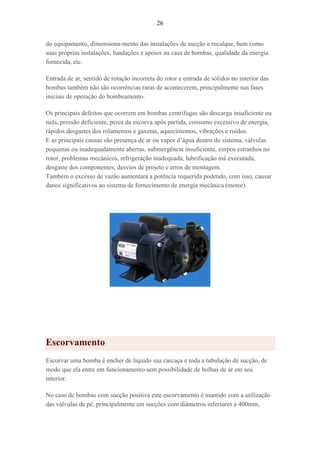 26
do equipamento, dimensiona-mento das instalações de sucção e recalque, bem como
suas próprias instalações, fundações e apoios na casa de bombas, qualidade da energia
fornecida, etc.
Entrada de ar, sentido de rotação incorreta do rotor e entrada de sólidos no interior das
bombas também não são ocorrências raras de acontecerem, principalmente nas fases
iniciais de operação do bombeamento.
Os principais defeitos que ocorrem em bombas centrífugas são descarga insuficiente ou
nula, pressão deficiente, perca da escorva após partida, consumo excessivo de energia,
rápidos desgastes dos rolamentos e gaxetas, aquecimentos, vibrações e ruídos.
E as principais causas são presença de ar ou vapor d’água dentro do sistema, válvulas
pequenas ou inadequadamente abertas, submergência insuficiente, corpos estranhos no
rotor, problemas mecânicos, refrigeração inadequada, lubrificação má executada,
desgaste dos componentes, desvios de projeto e erros de montagem.
Também o excesso de vazão aumentará a potência requerida podendo, com isso, causar
danos significativos ao sistema de fornecimento de energia mecânica (motor).
Escorvamento
Escorvar uma bomba é encher de líquido sua carcaça e toda a tubulação de sucção, de
modo que ela entre em funcionamento sem possibilidade de bolhas de ar em seu
interior.
No caso de bombas com sucção positiva este escorvamento é mantido com a utilização
das válvulas de pé, principalmente em sucções com diâmetros inferiores a 400mm,
 