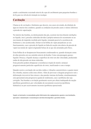 27
sendo o enchimento executado através do copo de enchimento para pequenas bombas e
de by pass na válvula de retenção no recalque.
Cavitação
Chama-se de cavitação o fenômeno que decorre, nos casos em estudo, da ebulição da
água no interior dos condutos, quando as condições de pressão caem a valores inferiores
a pressão de vaporização.
No interior das bombas, no deslocamento das pás, ocorrem inevitavelmente rarefações
no líquido, isto é, pressões reduzidas devidas à própria natureza do escoamento ou ao
movimento de impulsão recebido pelo líquido, tornando possível a ocorrência do
fenômeno e, isto acontecendo, formar-se-ão bolhas de vapor prejudiciais ao seu
funcionamento, caso a pressão do líquido na linha de sucção caia abaixo da pressão de
vapor (ou tensão de vapor) originando bolsas de ar que são arrastadas pelo fluxo.
Estas bolhas de ar desaparecem bruscamente condensando-se, quando alcançam zonas
de altas pressões em seu caminho através da bomba. Como esta passagem gasoso-
líquido é brusca, o líquido alcança a superfície do rotor em alta velocidade, produzindo
ondas de alta pressão em áreas reduzidas.
Estas pressões podem ultrapassar a resistência à tração do metal e arrancar
progressivamente partículas superficiais do rotor, inutilizando-o com o tempo.
Quando ocorre a cavitação são ouvidos ruídos e vibrações característicos e quanto maior
for a bomba, maiores serão estes efeitos. Além de provocar o desgaste progressivo até a
deformação irreversível dos rotores e das paredes internas da bomba, simultaneamente
esta apresentará uma progressiva queda de rendimento, caso o problema não seja
corrigido. Nas bombas a cavitação geralmente ocorre por altura inadequada da sucção
(problema geométrico), por velocidades de escoamento excessivas (problema
hidráulico) ou por escorvamento incorreto (problema operacional).
Seguir as instruções recomendadas pelos fabricantes dos equipamentos quanta a sua instalação,
operação e manutenção é essencial para um bom desempenho e garantia técnica
 