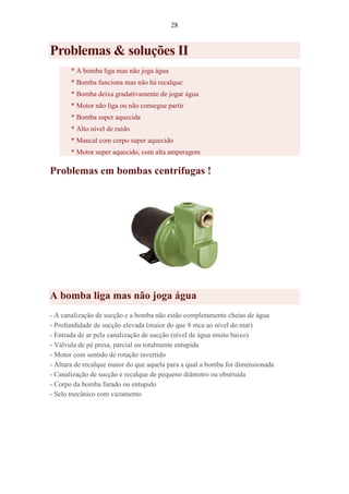 28
Problemas & soluções II
* A bomba liga mas não joga água
* Bomba funciona mas não há recalque:
* Bomba deixa gradativamente de jogar água
* Motor não liga ou não consegue partir
* Bomba super aquecida
* Alto nível de ruído
* Mancal com corpo super aquecido
* Motor super aquecido, com alta amperagem
Problemas em bombas centrifugas !
A bomba liga mas não joga água
- A canalização de sucção e a bomba não estão completamente cheias de água
- Profundidade de sucção elevada (maior do que 8 mca ao nível do mar)
- Entrada de ar pela canalização de sucção (nível de água muito baixo)
- Válvula de pé presa, parcial ou totalmente entupida
- Motor com sentido de rotação invertido
- Altura de recalque maior do que aquela para a qual a bomba foi dimensionada
- Canalização de sucção e recalque de pequeno diâmetro ou obstruída
- Corpo da bomba furado ou entupido
- Selo mecânico com vazamento
 