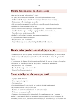 29
Bomba funciona mas não há recalque
- Vazão e/ou pressão nulas ou insuficientes
- A canalização de sucção e a bomba não estão completamente cheias
- Profundidade de sucção elevada (maior do que 8 mca ao nível do mar);
- Entrada de ar pela canalização de sucção;
- Válvula de pé presa, parcial ou totalmente entupida, ou sub-dimensionada;
- Motor com sentido de rotação invertido;
- Altura de recalque maior do que aquela para a qual a bomba foi dimensionada;
- Canalização de sucção e recalque de pequeno diâmetro ou obstruída;
- Rotor da bomba furado ou entupido;
- Vedações da bomba defeituosas provocando entrada de ar;
- Corpo da bomba furado ou entupido;
- Selo mecânico com vazamento;
- Viscosidade ou peso específico do líquido diferente do indicado.
Bomba deixa gradativamente de jogar água
- Profundidade de sucção elevada (maior do que 8 mca para altitudes ao nível do mar)
- Entrada de ar pela tubulação de sucção ou pela válvula de pé (nível de água muito
baixo)
- Nos sistemas de circuito fechado quando a tubulação de retorno da água cai em cima
ou próxima da tubulação de sucção ocorrendo a formação de bolhas de ar.
- Selo mecânico com vazamento
- Tubulação de sucção com vazamentos
- Líquido bombeado contendo ar
Motor não liga ou não consegue partir
- Ligação errada dos fios
- Eixo empenado ou preso
- Platinado aberto
- Energia elétrica deficiente (queda de tensão ou ligação inadequada)
- Rotor arrastando na carcaça (caracol)
- Mancais ou rolamentos defeituosos ou sem lubrificação
- Motor em curto ou queimado
- Quando a motobomba estiver instalada de forma afogada ou seja, a água que a
abastece chega por gravidade, e faltar água neste reservatório, se o acionamento do
motor for por fluxostato, será necessário retirar todo o ar da tubulação de sucção. Caso
 