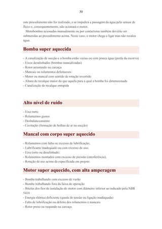 30
este procedimento não for realizado, o ar impedirá a passagem da água pelo sensor de
fluxo e, consequentemente, não acionará o motor.
Motobombas acionadas manualmente ou por contactoras também deverão ser
submetidas ao procedimento acima. Neste caso, o motor chega a ligar mas não recalca
água.
Bomba super aquecida
- A canalização de sucção e a bomba estão vazias ou com pouca água (perda da escorva)
- Eixos desalinhados (bombas mancalizadas)
- Rotor arrastando na carcaça
- Mancais ou rolamentos defeituosos
- Motor ou mancal com sentido de rotação invertido
- Altura de recalque maior do que aquela para a qual a bomba foi dimensionada
- Canalização de recalque entupida
Alto nível de ruído
- Eixo torto
- Rolamentos gastos
- Desbalanceamento
- Cavitação (formação de bolhas de ar na sucção)
Mancal com corpo super aquecido
- Rolamentos com falta ou excesso de lubrificação;
- Lubrificante inadequado ou com excesso de uso;
- Eixo torto ou desalinhado;
- Rolamentos montados com excesso de pressão (interferência);
- Rotação de uso acima da especificada em projeto.
Motor super aquecido, com alta amperagem
- Bomba trabalhando com excesso de vazão
- Bomba trabalhando fora da faixa de operação
- Bitolas dos fios de instalação do motor com diâmetro inferior ao indicado pela NBR
5410
- Energia elétrica deficiente (queda de tensão ou ligação inadequada)
- Falta de lubrificação ou defeito dos rolamentos e mancais
- Rotor preso ou raspando na carcaça
 