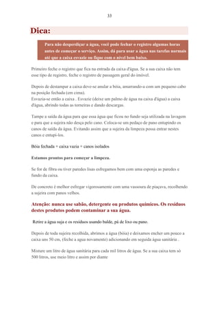 33
Dica:
Para não desperdiçar a água, você pode fechar o registro algumas horas
antes de começar o serviço. Assim, dá para usar a água nas tarefas normais
até que a caixa esvazie ou fique com o nível bem baixo.
Primeiro feche o registro que fica na entrada da caixa d'água. Se a sua caixa não tem
esse tipo de registro, feche o registro de passagem geral do imóvel.
Depois de destampar a caixa deve-se anular a bóia, amarrando-a com um pequeno cabo
na posição fechada (em cima).
Esvazia-se então a caixa . Esvazie (deixe um palmo de água na caixa d'água) a caixa
d'água, abrindo todas as torneiras e dando descargas.
Tampe a saída da água para que essa água que ficou no fundo seja utilizada na lavagem
e para que a sujeira não desça pelo cano. Coloca-se um pedaço de pano entupindo os
canos de saída da água. Evitando assim que a sujeira da limpeza possa entrar nestes
canos e entupi-los.
Bóia fechada + caixa vazia + canos isolados
Estamos prontos para começar a limpeza.
Se for de fibra ou tiver paredes lisas esfregamos bem com uma esponja as paredes e
fundo da caixa.
De concreto é melhor esfregar vigorosamente com uma vassoura de piaçava, recolhendo
a sujeira com panos velhos.
Atenção: nunca use sabão, detergente ou produtos químicos. Os resíduos
destes produtos podem contaminar a sua água.
Retire a água suja e os resíduos usando balde, pá de lixo ou pano.
Depois de toda sujeira recolhida, abrimos a água (bóia) e deixamos encher um pouco a
caixa uns 50 cm, (feche a agua novamente) adicionando em seguida água sanitária .
Misture um litro de água sanitária para cada mil litros de água. Se a sua caixa tem só
500 litros, use meio litro e assim por diante
 
