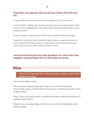 34
Importante: Essa água deve ficar na caixa por 2 horas. Não beba, nem
use.
A seguir molhe bem as paredes da caixa com a esponja e deixe por duas horas.
E está realizado o trabalho, retire as buchas de pano dos canos de saída da agua e deixe
a caixa esvaziar completamente, solte a bóia e deixe encher parcialmente, passe a agua
limpa nas paredes.
Esvazie totalmente a caixa de novo, abrindo todas as torneiras e dando descargas.
Tampe bem a caixa para evitar a entrada de sujeira, insetos ou pequenos animais. Se
quiser, use tiras de borracha ou amarre a tampa, para evitar que saia do lugar com o
vento. Evite colocar peso sobre a tampa. Ela pode se partir.
Anote do lado de fora da caixa a data da limpeza. Se a caixa estiver bem
tampada, a próxima limpeza deve ser feita depois de um ano.
Dica:
Aproveite essa água para lavar a área do quintal, a calçada, ou para regar o
jardim, por exemplo.
Para terminar coloque a tampa.
Abra novamente o registro de passagem e deixe a caixa encher normalmente.
Antes de beber a água, você pode deixar escorrer por uns 10 minutos para evitar o gosto
da água sanitária.
Pronto. Agora você já pode garantir a qualidade da sua água e ainda evitar problemas de
saúde para toda a família.
Mantendo sua caixa d'água limpa, você evita o risco de contrair hepatite, cólera, tifo,
diarréia e dengue.
 