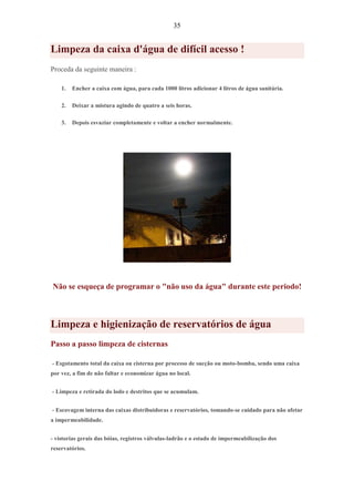 35
Limpeza da caixa d'água de difícil acesso !
Proceda da seguinte maneira :
1. Encher a caixa com água, para cada 1000 litros adicionar 4 litros de água sanitária.
2. Deixar a mistura agindo de quatro a seis horas.
3. Depois esvaziar completamente e voltar a encher normalmente.
Não se esqueça de programar o "não uso da água" durante este periodo!
Limpeza e higienização de reservatórios de água
Passo a passo limpeza de cisternas
- Esgotamento total da caixa ou cisterna por processo de sucção ou moto-bomba, sendo uma caixa
por vez, a fim de não faltar e economizar água no local.
- Limpeza e retirada do lodo e destritos que se acumulam.
- Escovagem interna das caixas distribuidoras e reservatórios, tomando-se cuidado para não afetar
a impermeabilidade.
- vistorias gerais das bóias, registros válvulas-ladrão e o estado de impermeabilização dos
reservatórios.
 
