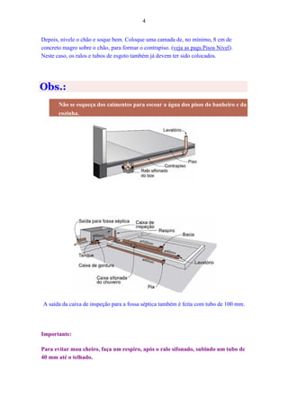 4
Depois, nivele o chão e soque bem. Coloque uma camada de, no mínimo, 8 cm de
concreto magro sobre o chão, para formar o contrapiso. (veja as pags.Pisos Nivel).
Neste caso, os ralos e tubos de esgoto também já devem ter sido colocados.
Obs.:
Não se esqueça dos caimentos para escoar a água dos pisos do banheiro e da
cozinha.
A saída da caixa de inspeção para a fossa séptica também é feita com tubo de 100 mm.
Importante:
Para evitar mau cheiro, faça um respiro, após o ralo sifonado, subindo um tubo de
40 mm até o telhado.
 