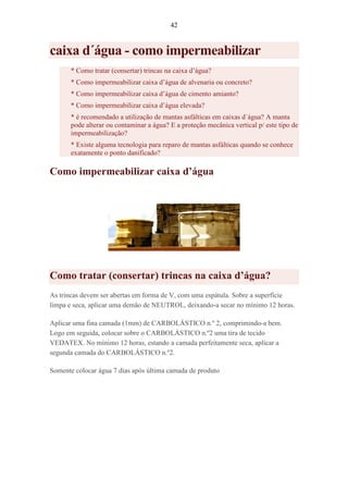 42
caixa d´água - como impermeabilizar
* Como tratar (consertar) trincas na caixa d’água?
* Como impermeabilizar caixa d’água de alvenaria ou concreto?
* Como impermeabilizar caixa d’água de cimento amianto?
* Como impermeabilizar caixa d’água elevada?
* é recomendado a utilização de mantas asfálticas em caixas d`água? A manta
pode alterar ou contaminar a água? E a proteção mecânica vertical p/ este tipo de
impermeabilização?
* Existe alguma tecnologia para reparo de mantas asfálticas quando se conhece
exatamente o ponto danificado?
Como impermeabilizar caixa d’água
Como tratar (consertar) trincas na caixa d’água?
As trincas devem ser abertas em forma de V, com uma espátula. Sobre a superfície
limpa e seca, aplicar uma demão de NEUTROL, deixando-a secar no mínimo 12 horas.
Aplicar uma fina camada (1mm) de CARBOLÁSTICO n.º 2, comprimindo-a bem.
Logo em seguida, colocar sobre o CARBOLÁSTICO n.º2 uma tira de tecido
VEDATEX. No mínimo 12 horas, estando a camada perfeitamente seca, aplicar a
segunda camada do CARBOLÁSTICO n.º2.
Somente colocar água 7 dias após última camada de produto
 