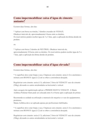 44
Como impermeabilizar caixa d’água de cimento
amianto?
Existem duas formas, são elas:
* Aplicar com broxa ou trincha, 3 demãos cruzadas do VEDAJÁ.
Obedecer intervalo de, aproximadamente 6 horas entre as demãos.
Os reservatórios podem receber água de 3 a 5 dias, após a aplicação da última demão do
produto.
ou
* Aplicar com broxa 2 demãos do NEUTROL. Obedecer intervalo de,
aproximadamente 24 horas entre as demãos. Os reservatórios podem receber água de 5 a
7 dias, após a aplicação da última demão do produto.
Como impermeabilizar caixa d’água elevada?
Existem duas formas, são elas:
* A superfície deve estar limpa e seca. Chapiscar com cimento: areia (1:2) e amolentar a
mistura com BIANCO: água (1:2) até se obter a consistência desejada.
Regularizar com cimento: areia (1:3), adicionar 2 litros de VEDACIT/ saco de cimento
(50kg), deixando os cantos arredondados na horizontal e vertical.
Após secagem da regularização aplicar o PRIMER MANTA VEDACIT. A Manta
Asfáltica Poliéster 4mm pode ser colocada entre 4 a 6 horas após a aplicação do primer.
Recomenda-se cuidado na utilização e manuseio do maçarico e o uso de equipamentos
protetores.
Manta Asfáltica deve ser aplicada apenas por profissionais habilitados.
* A superfície deve estar limpa e seca. Chapiscar com cimento: areia (1:2) e amolentar a
mistura com BIANCO: água (1:2) até se obter a consistência desejada.
Regularizar com cimento: areia (1:3), adicionar 2 litros de VEDACIT/ saco de cimento
(50kg), deixando os cantos arredondados na horizontal e vertical.
 