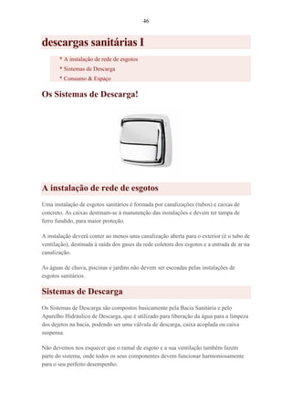 46
descargas sanitárias I
* A instalação de rede de esgotos
* Sistemas de Descarga
* Consumo & Espaço
Os Sistemas de Descarga!
A instalação de rede de esgotos
Uma instalação de esgotos sanitários é formada por canalizações (tubos) e caixas de
concreto. As caixas destinam-se à manutenção das instalações e devem ter tampa de
ferro fundido, para maior proteção.
A instalação deverá conter ao menos uma canalização aberta para o exterior (é o tubo de
ventilação), destinada à saída dos gases da rede coletora dos esgotos e a entrada de ar na
canalização.
As águas de chuva, piscinas e jardins não devem ser escoadas pelas instalações de
esgotos sanitários.
Sistemas de Descarga
Os Sistemas de Descarga são compostos basicamente pela Bacia Sanitária e pelo
Aparelho Hidráulico de Descarga, que é utilizado para liberação da água para a limpeza
dos dejetos na bacia, podendo ser uma válvula de descarga, caixa acoplada ou caixa
suspensa.
Não devemos nos esquecer que o ramal de esgoto e a sua ventilação também fazem
parte do sistema, onde todos os seus componentes devem funcionar harmoniosamente
para o seu perfeito desempenho.
 