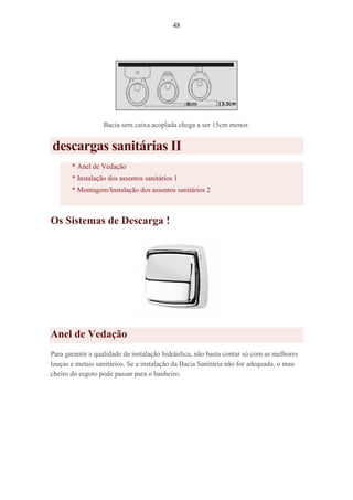 48
Bacia sem caixa acoplada chega a ser 15cm menor.
descargas sanitárias II
* Anel de Vedação
* Instalação dos assentos sanitários 1
* Montagem/Instalação dos assentos sanitários 2
Os Sistemas de Descarga !
Anel de Vedação
Para garantir a qualidade da instalação hidráulica, não basta contar só com as melhores
louças e metais sanitários. Se a instalação da Bacia Sanitária não for adequada, o mau
cheiro do esgoto pode passar para o banheiro.
 