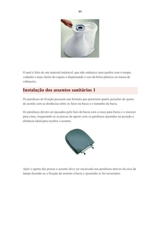 49
O anel é feito de um material maleável, que não endurece nem quebra com o tempo,
vedando o mau cheiro do esgoto e dispensando o uso da bolsa plástica ou massa de
vidraceiro.
Instalação dos assentos sanitários 1
Os parafusos de fixação possuem um formato que permitem quatro posições de ajuste,
de acordo com as distâncias entre os furos na bacia e o tamanho da bacia.
Os parafusos devem ser passados pelo furo da bacia com a rosca para baixo e o encaixe
para cima, rosqueando-se as porcas de aperto com os parafusos ajustados na posição e
distância ideal para receber o assento.
Após o aperto das porcas o assento deve ser encaixado nos parafusos através do eixo da
tampa fazendo-se a fixação do assento à bacia e ajustando se for necessário.
 