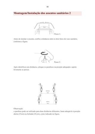 50
Montagem/Instalação dos assentos sanitários 2
Passo 1:
Antes de instalar o assento, confira a distância entre os dois furos do vaso sanitário,
conforme a figura.
Passo 2:
Após identificar esta distância, coloque os parafusos na posição adequada e aperte
levemente as porcas.
Observação:
o parafuso pode ser utilizado para duas distâncias diferentes, basta adequá-lo à posição
aberta (15cm) ou fechada (10 cm), como indicado na figura.
 