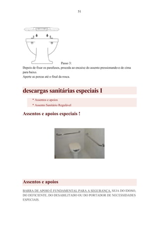51
Passo 3:
Depois de fixar os parafusos, proceda ao encaixe do assento pressionando-o de cima
para baixo.
Aperte as porcas até o final da rosca.
descargas sanitárias especiais I
* Assentos e apoios
* Assento Sanitário Regulável
Assentos e apoios especiais !
Assentos e apoios
BARRA DE APOIO É FUNDAMENTAL PARA A SEGURANÇA, SEJA DO IDOSO,
DO DEFICIENTE, DO DESABILITADO OU DO PORTADOR DE NECESSIDADES
ESPECIAIS.
 