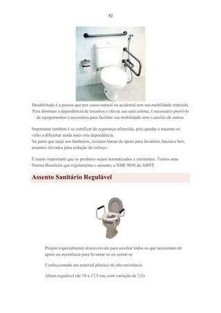 52
Desabilitado é a pessoa que por causa natural ou acidental tem sua mobilidade reduzida.
Para diminuir a dependência de terceiros e elevar sua auto estima, é necessário provê-lo
de equipamentos e acessórios para facilitar sua mobilidade sem o auxílio de outros.
Importante também é se certificar da segurança oferecida, pois quedas e traumas só
virão a dificultar ainda mais esta dependência.
Na parte que tanje aos banheiros, existem barras de apoio para lavatório, bacias e box,
assentos elevados para redução de esforço.
É muito importante que os produtos sejam normatizados e resistentes. Temos uma
Norma Brasileira que regulamenta o assunto; a NBR 9050 da ABNT.
Assento Sanitário Regulável
Projeto especialmente desenvolvido para auxiliar todos os que necessitam de
apoio ou assistência para levantar-se ou sentar-se
Confeccionado em material plástico de alta resistência
Altura regulável (de 10 a 17,5 cm, com variação de 2,5)
 