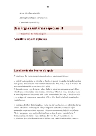53
Apoio lateral em alumínio
Adaptação em bacias convencionais
Capacidade de até 130 kg
descargas sanitárias especiais II
* Localização das barras de apoio
Assentos e apoios especiais !
Localização das barras de apoio
A localização das barras de apoio deve atender às seguintes condições:
a) junto à bacia sanitária, na lateral e no fundo, devem ser colocadas barras horizontais
para apoio e transferência, com comprimento mínimo de 0,80 m, a 0,75 m de altura do
piso acabado (medidos pelos eixos de fixação).
A distância entre o eixo da bacia e a face da barra lateral ao vaso deve ser de 0,40 m,
estando esta posicionada a uma distância mínima de 0,50 m da borda frontal da bacia.
A barra da parede do fundo deve estar a uma distância máxima de 0,11 m da sua face
externa à parede e estenderse no mínimo 0,30 m além do eixo da bacia, em direção à
parede lateral;
b) na impossibilidade de instalação de barras nas paredes laterais, são admitidas barras
laterais articuladas ou fixas (com fixação na parede de fundo), desde que sejam
observados os parâmetros de segurança e dimensionamento estabelecidos conforme
7.2.4, e que estas e seus apoios não interfiram na área de giro e transferência. A
distância entre esta barra e o eixo da bacia deve ser de 0,40 m, sendo que sua
extremidade deve estar a uma distância mínima de 0,20 m da borda frontal da bacia;
 