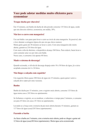 57
Voce pode adotar medidas muito eficientes para
economizar
Troque ducha por chuveiro!
Em 15 minutos, um banho de ducha de alta pressão consome 135 litros de água, sendo
que um chuveiro elétrico, economiza, em média, 30%.
Não lave o carro com mangueira!
Use um balde e um pano para lavar o carro ao invés de uma mangueira. Se possível, não
o lave durante a estiagem (época do ano em que chove menos).
Muita gente gasta até 30 minutos ao lavar o carro. Com uma mangueira não muito
aberta, gastam-se 216 litros de água.
Com meia volta de abertura, o desperdício alcança 560 litros. Para reduzir, basta lavar o
carro somente uma vez por mês com balde.
Nesse caso, o consumo é de apenas 40 litros.
Mude o sistema de descarga!
Quando acionada, a válvula de descarga despeja entre 10 e 30 litros de água, já a caixa
acoplada consome de 4 e 24 litros.
Não limpe a calçada com esguicho!
Um esguicho libera quase 280 litros de água em 15 minutos, quem quiser varrer a
calçada deve optar por uma vassoura.
Banho
Banho de ducha por 15 minutos, com o registro meio aberto, consome 135 litros de
água numa casa e 243 litros no apartamento.
Se fechamos o registro, ao se ensaboar, e reduzimos o tempo para 5 minutos, o consumo
cai para 45 litros em casa e 81 litros no apartamento.
Lavando-se a louça com a torneira da pia meio aberta durante 15 minutos, gastam-se
117 litros de água (casa)/243 litros (apartamento).
Fazendo a barba
Ao fazer a barba em 5 minutos, com a torneira meio aberta, pode-se chegar a gastar até
12 litros de água (casa)/80 litros (apartamento). Muita água seria economizada
 