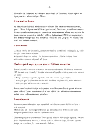 58
colocando um tampão na pia e fazendo do lavatório um tanquinho. Assim o gasto de
água para fazer a barba cai para 2 litros.
Escovando os dentes
Se uma pessoa escova os dentes em cinco minutos com a torneira não muito aberta,
gasta 12 litros de água (casa)/80 litros (apartamento). No entanto, se molhar a escova e
fechar a torneira, enquanto escova os dentes, e ainda, enxaguar a boca com um copo de
água, consegue economizar mais de 11,5 litros de água (casa)/79 litros (apartamento).
Isso pode ser multiplicado pelo número de pessoas na casa e, depois, por 30 dias, para
se ter uma idéia da economia.
Lavar o rosto
Ao lavar o rosto em um minuto, com a torneira meio aberta, uma pessoa gasta 2,5 litros
de água. A dica é não demorar.
O mesmo vale para o barbear. Em 5 minutos gastam-se 12 litros de água. Com
economia o consumo cai para 2 a 3 litros.
Medidas práticas para gastar somente 20 litros na cozinha
Lavando-se a louça com a torneira da pia meio aberta durante 15 minutos, gastam-se
117 litros de água (casa)/243 litros (apartamento). Medidas práticas para gastar somente
20 litros:
1. Limpe os restos dos pratos e panelas com uma escova e jogue no lixo.
2. Coloque água na cuba até a metade para ensaboar. Enquanto isso, feche a torneira.
3. Coloque água novamente para enxaguar.
Lavadora de louças com capacidade para 44 utensílios e 40 talheres (para 6 pessoas),
gasta 40 litros (casa e apartamento). Por isso, o ideal é ser utilizada somente quando
estiver cheia e não com poucos utensílios.
Lavando roupa
Lavar roupa numa lavadora com capacidade para 5 quilos, gasta 135 litros (casa e
apartamento).
Melhor seria ter o mesmo procedimento que com a lavadora de louças: só usar a
máquina quando estiver com sua capacidade total.
Já um tanque com a torneira meio aberta por 15 minutos pode chegar a gastar 279 litros
(casa e apartamento). Por isso, o melhor é deixar acumular roupa, colocar a água no
tanque para ensaboar, deixando a torneira fechada.
 