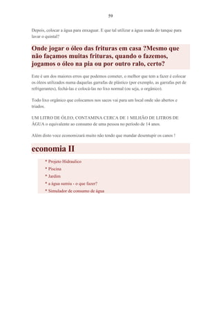 59
Depois, colocar a água para enxaguar. E que tal utilizar a água usada do tanque para
lavar o quintal?
Onde jogar o óleo das frituras em casa ?Mesmo que
não façamos muitas frituras, quando o fazemos,
jogamos o óleo na pia ou por outro ralo, certo?
Este é um dos maiores erros que podemos cometer, o melhor que tem a fazer é colocar
os óleos utilizados numa daquelas garrafas de plástico (por exemplo, as garrafas pet de
refrigerantes), fechá-las e colocá-las no lixo normal (ou seja, o orgânico).
Todo lixo orgânico que colocamos nos sacos vai para um local onde são abertos e
triados.
UM LITRO DE ÓLEO, CONTAMINA CERCA DE 1 MILHÃO DE LITROS DE
ÁGUA o equivalente ao consumo de uma pessoa no período de 14 anos.
Além disto voce economizará muito não tendo que mandar desentupir os canos !
economia II
* Projeto Hidraulico
* Piscina
* Jardim
* a água sumiu - o que fazer?
* Simulador de consumo de água
 