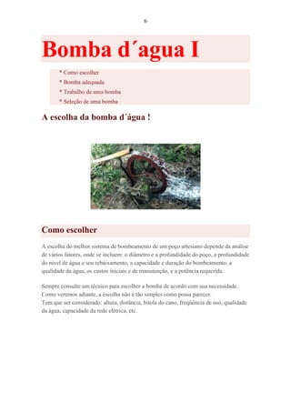6
Bomba d´agua I
* Como escolher
* Bomba adequada
* Trabalho de uma bomba
* Seleção de uma bomba
A escolha da bomba d´água !
Como escolher
A escolha do melhor sistema de bombeamento de um poço artesiano depende da análise
de vários fatores, onde se incluem: o diâmetro e a profundidade do poço, a profundidade
do nível de água e seu rebaixamento, a capacidade e duração do bombeamento, a
qualidade da água, os custos iniciais e de manutenção, e a potência requerida.
Sempre consulte um técnico para escolher a bomba de acordo com sua necessidade.
Como veremos adiante, a escolha não é tão simples como possa parecer.
Tem que ser considerado: altura, distância, bitola do cano, freqüência de uso, qualidade
da água, capacidade da rede elétrica, etc.
 