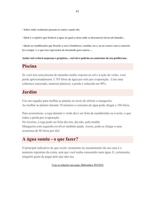 61
- Saber onde realmente passam os canos e quais são.
- Qual é o registro que fechará a agua ou qual a caixa onde se desconecta tal ou tal cômodo...
- Quais as ramificações que ficarão a seco ( banheiros, cozinha, etc.), ou no escuro caso o conserto
leve tempo ! e o que isso representa de incomodo para outros ...
Assim você evitará surpresas e prejuízos... você deve pedi-las ao construtor do seu prédio/casa .
Piscina
Se você tem uma piscina de tamanho médio exposto ao sol e à ação do vento, você
perde aproximadamente 3.785 litros de água por mês por evaporação.. Com uma
cobertura (encerado, material plástico), a perda é reduzida em 90%.
Jardim
Use um regador para molhar as plantas ao invés de utilizar a mangueira.
Ao molhar as plantas durante 10 minutos o consumo de água pode chegar a 186 litros.
Para economizar, a rega durante o verão deve ser feita de manhãzinha ou à noite, o que
reduz a perda por evaporação.
No inverno, a rega pode ser feita dia sim, dia não, pela manhã.
Mangueira com esguicho-revólver também ajuda. Assim, pode-se chegar a uma
economia de 96 litros por dia!
A água sumiu - o que fazer?
O principal indicativo de que existe vazamento no encanamento da sua casa é o
aumento repentino da conta, sem que você tenha consumido mais água. E, certamente,
ninguém gosta de pagar pelo que não usa.
Veja as soluções nas pags. Hidraulica TESTES
 
