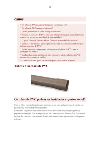 62
canos
* Os tubos de PVC podem ser instalados expostos ao sol?
* Os tubos de PVC podem ser pintados?
* Qual a pressão que os tubos de esgoto suportam?
* Por que as conexões de PVC para água fria (marrom) apresentam linhas mais
escuras em seu corpo, semelhante a uma rachadura?
* O que é Diâmetro Externo (DE) e Diâmetro Nominal (DN) de tubos?
* Quando se deve usar o adesivo plástico e o adesivo plástico Extra Forte para
tubos e conexões de PVC ?
* Qual o tempo de espera para a utilização da tubulação de PVC após a
soldagem das juntas?
* Qual produto pode ser utilizado para remover o adesivo plástico de PVC
quando impregnado em tecidos?
* O adesivo de PVC pode ser utilizado para "colar" outros materiais?
Tubos e Conexões de PVC
Os tubos de PVC podem ser instalados expostos ao sol?
Sim, os tubos e conexões podem ser expostos ao sol sem qualquer risco de perder sua
resistência à pressão hidrostática interna.
Entretanto, a ação dos raios ultravioletas do sol provocará descoloração (perda de
pigmento) das peças. Essa ação provocará um "ressecamento" da superfície externa dos
tubos e das conexões e os mesmos ficarão mais suscetíveis a rompimento por impactos
externos.
 