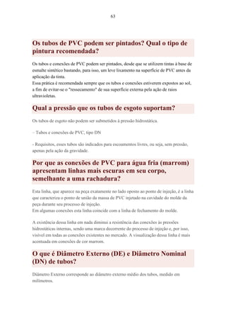 63
Os tubos de PVC podem ser pintados? Qual o tipo de
pintura recomendada?
Os tubos e conexões de PVC podem ser pintados, desde que se utilizem tintas à base de
esmalte sintético bastando, para isso, um leve lixamento na superfície de PVC antes da
aplicação da tinta.
Essa prática é recomendada sempre que os tubos e conexões estiverem expostos ao sol,
a fim de evitar-se o "ressecamento" de sua superfície externa pela ação de raios
ultravioletas.
Qual a pressão que os tubos de esgoto suportam?
Os tubos de esgoto não podem ser submetidos à pressão hidrostática.
– Tubos e conexões de PVC, tipo DN
- Requisitos, esses tubos são indicados para escoamentos livres, ou seja, sem pressão,
apenas pela ação da gravidade.
Por que as conexões de PVC para água fria (marrom)
apresentam linhas mais escuras em seu corpo,
semelhante a uma rachadura?
Esta linha, que aparece na peça exatamente no lado oposto ao ponto de injeção, é a linha
que caracteriza o ponto de união da massa de PVC injetado na cavidade do molde da
peça durante seu processo de injeção.
Em algumas conexões esta linha coincide com a linha de fechamento do molde.
A existência dessa linha em nada diminui a resistência das conexões às pressões
hidrostáticas internas, sendo uma marca decorrente do processo de injeção e, por isso,
visível em todas as conexões existentes no mercado. A visualização dessa linha é mais
acentuada em conexões de cor marrom.
O que é Diâmetro Externo (DE) e Diâmetro Nominal
(DN) de tubos?
Diâmetro Externo corresponde ao diâmetro externo médio dos tubos, medido em
milímetros.
 