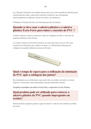 64
Já o Diâmetro Nominal é um simples número que serve como medida de referência para
classificação dos tubos, sendo uma referência comercial e que corresponde
aproximadamente ao diâmetro interno dos tubos, em milímetros.
O Diâmetro Nominal não deve ser utilizado para fins de cálculos.
Quando se deve usar o adesivo plástico e o adesivo
plástico Extra Forte para tubos e conexões de PVC ?
O adesivo plástico (adesivo comum) é usado em soldagens de tubos e conexões de
pequenos diâmetros (até 50 mm).
Já o adesivo plástico Extra Forte, devido à sua cura mais lenta e por ser 25% mais
resistente às solicitações que o adesivo comum, é o indicado para utilização de
soldagens em grandes diâmetros (acima de 60 mm).
Qual o tempo de espera para a utilização da tubulação
de PVC após a soldagem das juntas?
Recomendamos que as tubulações cujas juntas são executadas com adesivo comum
esperem 12 horas para serem submetidas à pressão hidrostática interna.
Já aquelas executadas com adesivo Extra Forte, a espera deve ser de 24 horas.
Qual produto pode ser utilizado para remover o
adesivo plástico de PVC quando impregnado em
tecidos?
Não há nenhum composto químico capaz de remover o adesivo sem danificar as fibras
do tecido.
 
