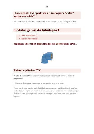 65
O adesivo de PVC pode ser utilizado para "colar"
outros materiais?
Não, o adesivo de PVC deve ser utilizado exclusivamente para a soldagem de PVC.
medidas gerais da tubulação I
* Tubos de plastico PVC
* Medidas mais comuns
Medidas dos canos mais usados na construção civil...
Tubos de plástico PVC
Os tubos de plastico PVC são encontrados no comercio em varas de 6 metros e 3 metros de
comprimento.
* Chama-se de soldavel o cano que se une a outro atraves de cola .
Como uso de cola permite mais facilidade na montagem e rapidez, além de uma boa
qualidade de vedação, não existe mais necessidade dos canos com rosca, a não ser para
tubulações com grande pressão. Isto serve tanto para água fria como água quente e
esgotos.
 