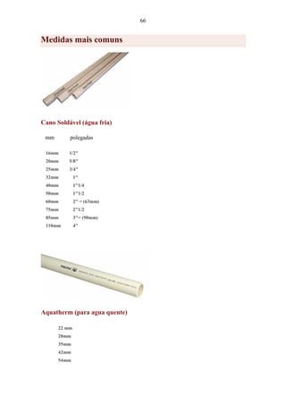 66
Medidas mais comuns
Cano Soldável (água fria)
mm polegadas
16mm 1/2"
20mm 5/8"
25mm 3/4"
32mm 1"
40mm 1"1/4
50mm 1"1/2
60mm 2" = (63mm)
75mm 2"1/2
85mm 3"= (90mm)
110mm 4"
Aquatherm (para agua quente)
22 mm
28mm
35mm
42mm
54mm
 