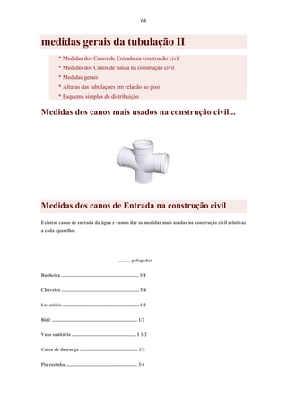 68
medidas gerais da tubulação II
* Medidas dos Canos de Entrada na construção civil
* Medidas dos Canos de Saída na construção civil
* Medidas gerais
* Alturas das tubulaçoes em relação ao piso
* Esquema simples de distribuição
Medidas dos canos mais usados na construção civil...
Medidas dos canos de Entrada na construção civil
Existem canos de entrada da água e vamos dar as medidas mais usadas na construção civil relativas
a cada aparelho:
.......... polegadas
Banheira ................................................................ 3/4
Chuveiro ................................................................ 3/4
Lavatório ............................................................... 1/2
Bidê ....................................................................... 1/2
Vaso sanitário ..................................................... 1 1/2
Caixa de descarga ................................................ 1/2
Pia cozinha ........................................................... 3/4
 