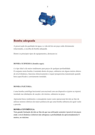 7
Bomba adequada
A preservação da qualidade da água e a vida útil de um poço estão diretamente
relacionadas, a escolha da bomba adequada.
Dentre os principais tipos de equipamentos, destacam-se:
BOMBA SUBMERSA (bomba sapo):
é o tipo ideal e de maior rendimento para poços de qualquer profundidade.
O conjunto moto-bomba é instalado dentro do poço, submerso em alguns metros abaixo
do nível dinâmico, funciona silenciosamente e requer pouquíssima manutenção quando
bem especificado e corretamente instalado.
BOMBA INJETORA:
é uma bomba centrífuga horizontal convencional com um dispositivo (ejetor ou injetor)
instalado nas tubulações de sucção e de retorno, submerso no poço.
Apresenta baixo rendimento e conseqüente maior custo operacional devido ao fato de
utilizar motores elétricos de maior potência do que uma bomba submersa de igual vazão
e pressão.
BOMBA CENTRÍFUGA:
Tem grande limitação devido ao fato de que sua utilização somente é possível em poços
onde o nível dinâmico (inferior) não ultrapasse a profundidade de aproximadamente 8
metros, no máximo.
 