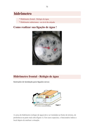 73
hidrômetro
* Hidrômetro frontal - Relógio de água
* Hidrômetro subterraneo - ao nivel da calçada
Como realizar sua ligação de água !
Hidrômetro frontal - Relógio de água
Instruções de instalação para ligações novas:
A caixa do hidrômetro (relógio de água) deve ser instalada na frente do terreno, de
preferência na parte mais alta (figura 1). Em casos especiais, o funcionário indica o
local depois de analisar a situação.
 