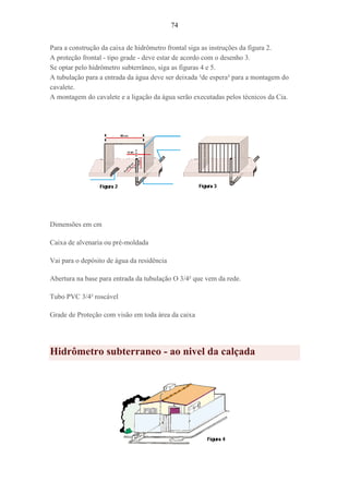 74
Para a construção da caixa de hidrômetro frontal siga as instruções da figura 2.
A proteção frontal - tipo grade - deve estar de acordo com o desenho 3.
Se optar pelo hidrômetro subterrâneo, siga as figuras 4 e 5.
A tubulação para a entrada da água deve ser deixada ³de espera² para a montagem do
cavalete.
A montagem do cavalete e a ligação da água serão executadas pelos técnicos da Cia.
Dimensões em cm
Caixa de alvenaria ou pré-moldada
Vai para o depósito de água da residência
Abertura na base para entrada da tubulação O 3/4² que vem da rede.
Tubo PVC 3/4² roscável
Grade de Proteção com visão em toda área da caixa
Hidrômetro subterraneo - ao nivel da calçada
 