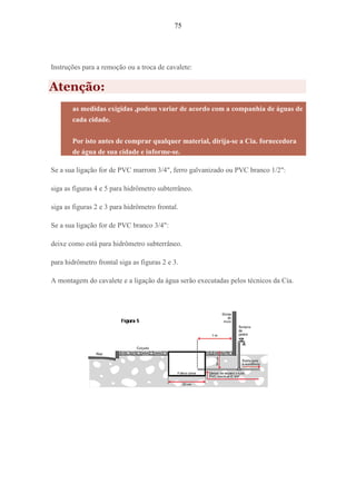 75
Instruções para a remoção ou a troca de cavalete:
Atenção:
as medidas exigidas ,podem variar de acordo com a companhia de águas de
cada cidade.
Por isto antes de comprar qualquer material, dirija-se a Cia. fornecedora
de água de sua cidade e informe-se.
Se a sua ligação for de PVC marrom 3/4", ferro galvanizado ou PVC branco 1/2":
siga as figuras 4 e 5 para hidrômetro subterrâneo.
siga as figuras 2 e 3 para hidrômetro frontal.
Se a sua ligação for de PVC branco 3/4":
deixe como está para hidrômetro subterrâneo.
para hidrômetro frontal siga as figuras 2 e 3.
A montagem do cavalete e a ligação da água serão executadas pelos técnicos da Cia.
 