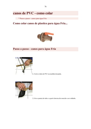 76
canos de PVC - como colar
* Passo a passo - canos para água Fria
Como colar canos de plastico para água Fria...
Passo a passo - canos para água Fria
1. Corte o tubo de PVC na medida desejada.
2. Lixe a ponta do tubo e a parte interna da conexão a ser soldada.
 