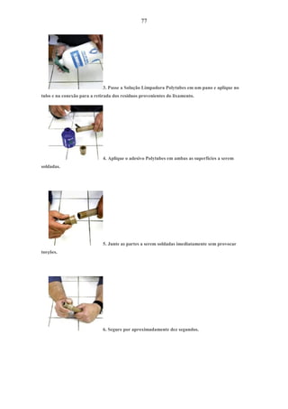 77
3. Passe a Solução Limpadora Polytubes em um pano e aplique no
tubo e na conexão para a retirada dos resíduos provenientes do lixamento.
4. Aplique o adesivo Polytubes em ambas as superfícies a serem
soldadas.
5. Junte as partes a serem soldadas imediatamente sem provocar
torções.
6. Segure por aproximadamente dez segundos.
 