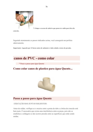 78
7. Limpe o excesso de adesivo que possa ter saído para fora da
conexão.
Seguindo atentamente os passos indicados acima, você conseguirá um perfeito
adesivamento.
Importante: Aguarde por 12 horas antes de submeter o tubo colado a testes de pressão.
canos de PVC - como colar
* Passo a passo para água Quente
Como colar canos de plastico para água Quente...
Passo a passo para água Quente
EXECUÇÃO DAS JUNTAS SOLDÁVEIS:
Antes de soldar, verifique se o encaixe entre a ponta do tubo e a bolsa da conexão está
bem justo. É necessário que exista uma interferência entre as peças, pois não se
estabelece a soldagem se não ocorrer pressão entre as superfícies que estão sendo
unidas.
 