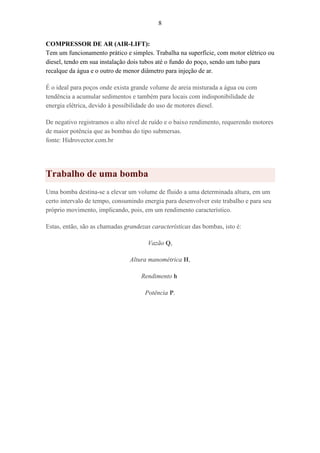 8
COMPRESSOR DE AR (AIR-LIFT):
Tem um funcionamento prático e simples. Trabalha na superfície, com motor elétrico ou
diesel, tendo em sua instalação dois tubos até o fundo do poço, sendo um tubo para
recalque da água e o outro de menor diâmetro para injeção de ar.
É o ideal para poços onde exista grande volume de areia misturada a água ou com
tendência a acumular sedimentos e também para locais com indisponibilidade de
energia elétrica, devido à possibilidade do uso de motores diesel.
De negativo registramos o alto nível de ruído e o baixo rendimento, requerendo motores
de maior potência que as bombas do tipo submersas.
fonte: Hidrovector.com.br
Trabalho de uma bomba
Uma bomba destina-se a elevar um volume de fluido a uma determinada altura, em um
certo intervalo de tempo, consumindo energia para desenvolver este trabalho e para seu
próprio movimento, implicando, pois, em um rendimento característico.
Estas, então, são as chamadas grandezas características das bombas, isto é:
Vazão Q,
Altura manométrica H,
Rendimento h
Potência P.
 