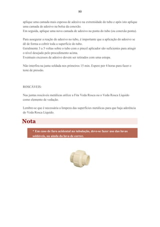 80
aplique uma camada mais espessa de adesivo na extremidade do tubo e após isto aplique
uma camada de adesivo na bolsa da conexão.
Em seguida, aplique uma nova camada de adesivo na ponta do tubo (ou conexão ponta).
Para assegurar a reação do adesivo no tubo, é importante que a aplicação do adesivo se
dê de forma a cobrir toda a superfície do tubo.
Geralmente 3 a 5 voltas sobre o tubo com o pincel aplicador são suficientes para atingir
o nível desejado pelo procedimento acima.
Eventuais excessos de adesivo devem ser retirados com uma estopa.
Não interfira na junta soldada nos primeiros 15 min. Espere por 4 horas para fazer o
teste de pressão.
ROSCÁVEIS:
Nas juntas roscáveis metálicas utilize a Fita Veda Rosca ou o Veda Rosca Líquido
como elemento de vedação.
Lembre-se que é necessária a limpeza das superfícies metálicas para que haja aderência
do Veda Rosca Líquido.
Nota
* Em caso de furo acidental na tubulação, deve-se fazer uso das luvas
soldáveis, ou ainda da luva de correr.
 