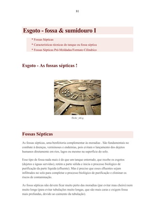 81
Esgoto - fossa & sumidouro I
* Fossas Sépticas
* Características técnicas do tanque ou fossa séptica
* Fossas Sépticas Pré-Moldadas/Formato Cilíndrico
Esgoto - As fossas sépticas !
flickr_mLg
Fossas Sépticas
As fossas sépticas, uma benfeitoria complementar às moradias . São fundamentais no
combate à doenças, verminoses e endemias, pois evitam o lançamento dos dejetos
humanos diretamente em rios, lagos ou mesmo na superfície do solo.
Esse tipo de fossa nada mais é do que um tanque enterrado, que recebe os esgotos
(dejetos e águas servidas), retém a parte sólida e inicia o processo biológico de
purificação da parte líquida (efluente). Mas é preciso que esses efluentes sejam
infiltrados no solo para completar o processo biológico de purificação e eliminar os
riscos de contaminação.
As fossa sépticas não devem ficar muito perto das moradias (par evitar mau cheiro) nem
muito longe (para evitar tubulações muito longas, que são mais caras e exigem fossa
mais profundas, devido ao caimento da tubulação).
 