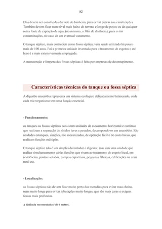 82
Elas devem ser construídas do lado do banheiro, para evitar curvas nas canalizações.
Também devem ficar num nível mais baixo do terreno e longe de poços ou de qualquer
outra fonte de captação de água (no mínimo, a 30m de distância), para evitar
contaminações, no caso de um eventual vazamento.
O tanque séptico, mais conhecido como fossa séptica, vem sendo utilizado há pouco
mais de 100 anos. Foi a primeira unidade inventada para o tratamento de esgotos e até
hoje é a mais extensivamente empregada.
A manutenção e limpeza das fossas sépticas é feita por empresas de desentupimento.
Características técnicas do tanque ou fossa séptica
A digestão anaeróbia representa um sistema ecológico delicadamente balanceado, onde
cada microrganismo tem uma função essencial.
- Funcionamento:
os tanques ou fossas sépticas consistem unidades de escoamento horizontal e contínuo
que realizam a separação de sólidos leves e pesados, decompondo-os em anaeróbio. São
unidades estanques, simples, não mecanizadas, de operação fácil e de custo baixo, que
realizam funções múltiplas.
O tanque séptico não é um simples decantador e digestor, mas sim uma unidade que
realiza simultaneamente várias funções que visam ao tratamento do esgoto local, em
residências, postos isolados, campos esportivos, pequenas fábricas, edificações na zona
rural etc.
- Localização:
as fossas sépticas não devem ficar muito perto das moradias para evitar mau cheiro,
nem muito longe para evitar tubulações muito longas, que são mais caras e exigem
fossas mais profundas.
A distância recomendada é de 6 metros.
 